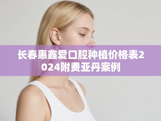 长春惠鑫爱口腔种植价格表2024附费亚丹案例 长春惠鑫爱口腔种植价格表2024附费亚丹案例