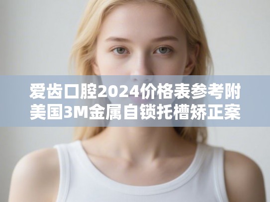 爱齿口腔2024价格表参考附美国3M金属自锁托槽矫正案例 爱齿口腔2024价格表参考附美国3M金属自锁托槽矫正案例