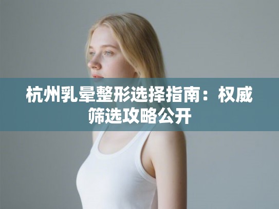 杭州乳晕整形选择指南：权威筛选攻略公开