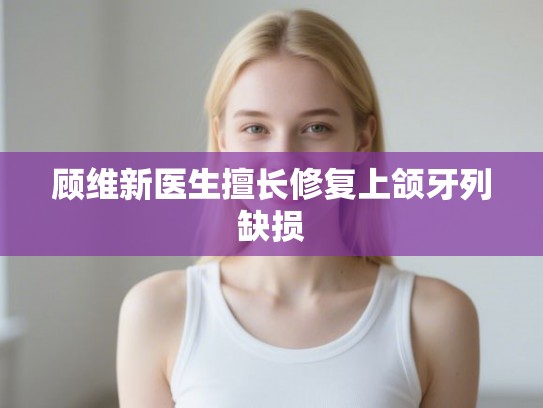 顾维新医生擅长修复上颌牙列缺损