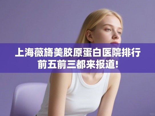 上海薇旖美胶原蛋白医院排行前五前三都来报道! 上海薇旖美胶原蛋白医院排行前五前三都来报道!