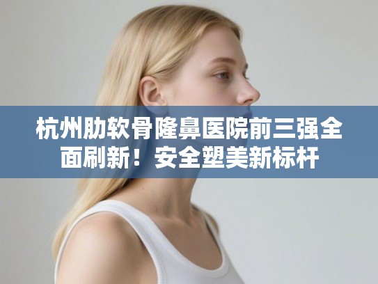 杭州肋软骨隆鼻医院前三强全面刷新！安全塑美新标杆