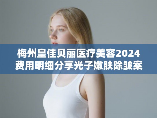 梅州皇佳贝丽医疗美容2024费用明细分享光子嫩肤除皱案例