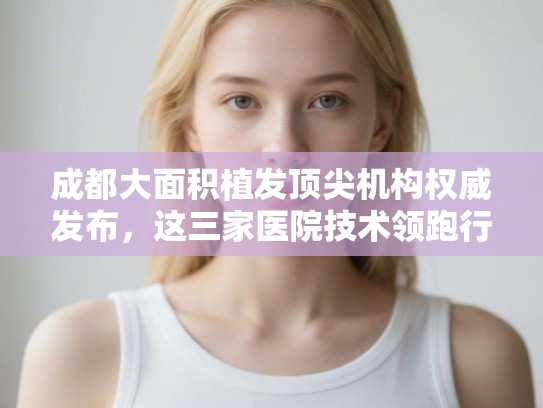 成都大面积植发顶尖机构权威发布，这三家医院技术领跑行业！