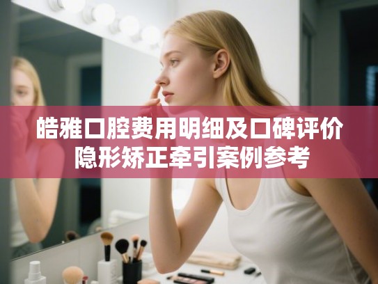 皓雅口腔费用明细及口碑评价 隐形矫正牵引案例参考