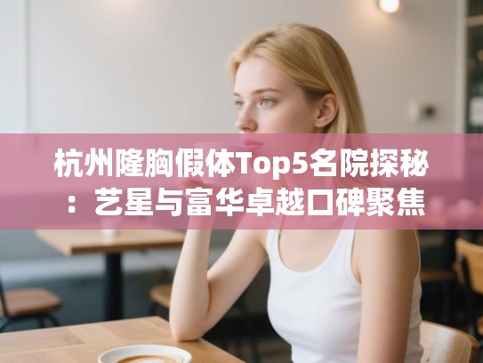 杭州隆胸假体Top5名院探秘：艺星与富华卓越口碑聚焦