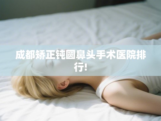 成都矫正钝圆鼻头手术医院排行! 成都矫正钝圆鼻头手术医院排行!