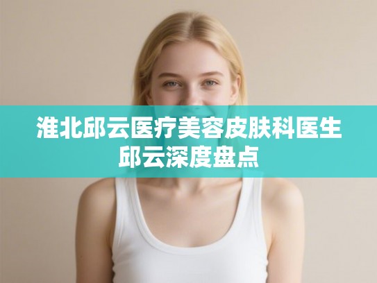 淮北邱云医疗美容皮肤科医生邱云深度盘点
