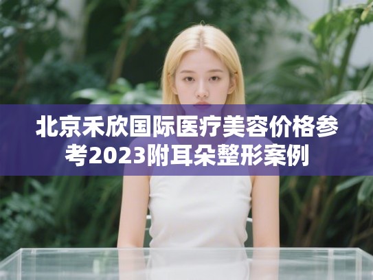 北京禾欣国际医疗美容价格参考2023附耳朵整形案例