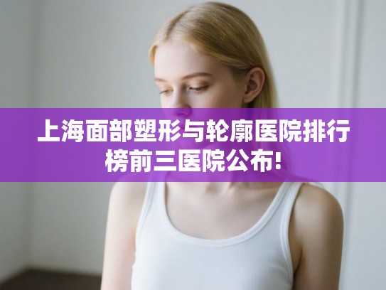 上海面部塑形与轮廓医院排行榜前三医院公布! 上海面部塑形与轮廓医院排行榜前三医院公布!