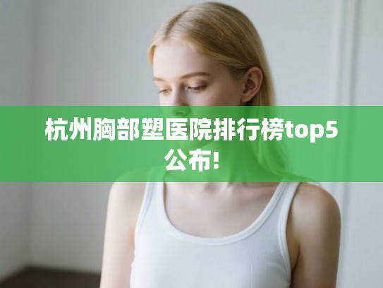 杭州胸部塑医院排行榜top5公布!