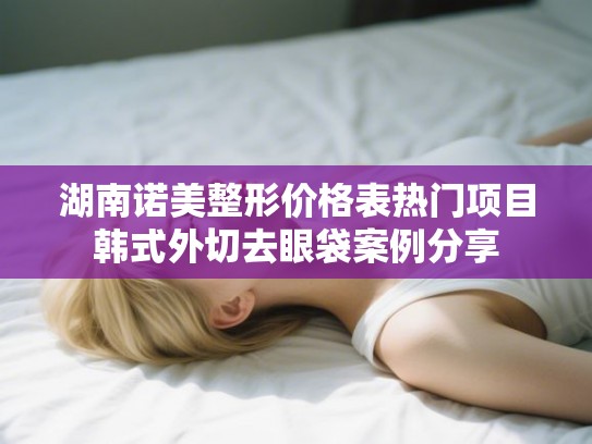 湖南诺美整形价格表热门项目韩式外切去眼袋案例分享