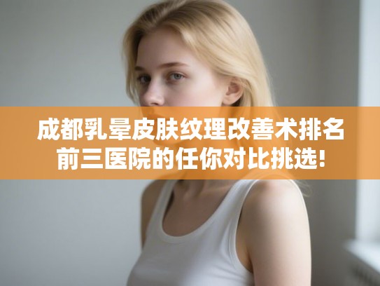 成都乳晕皮肤纹理改善术排名前三医院的任你对比挑选!