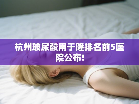 杭州玻尿酸用于隆排名前5医院公布!