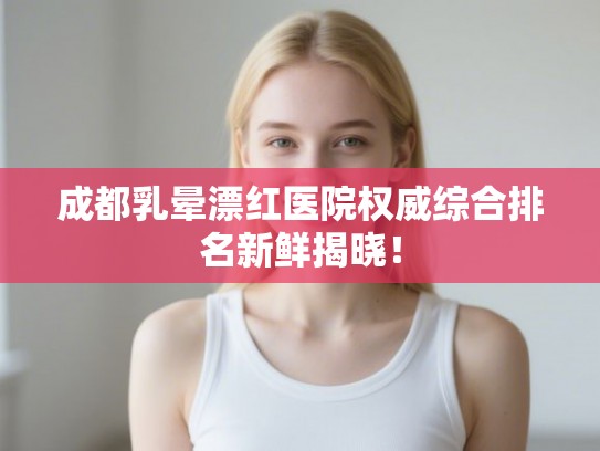 成都乳晕漂红医院权威综合排名新鲜揭晓！