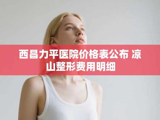 西昌力平医院价格表公布 凉山整形费用明细