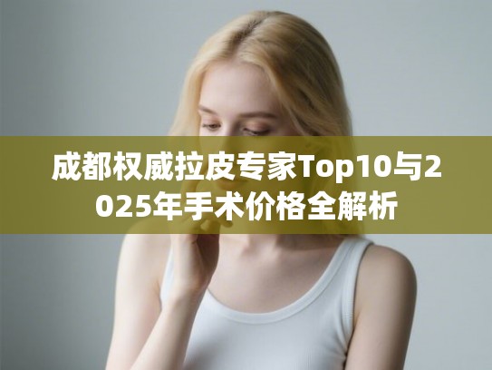成都权威拉皮专家Top10与2025年手术价格全解析