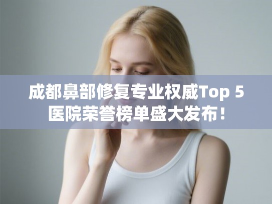成都鼻部修复专业权威Top 5医院荣誉榜单盛大发布！