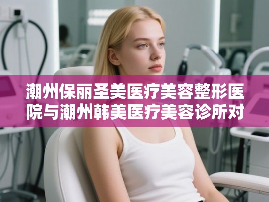 潮州保丽圣美医疗美容整形医院与潮州韩美医疗美容诊所对比分析 潮州保丽圣美医疗美容整形医院与潮州韩美医疗美容诊所对比分析
