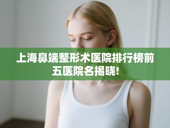 上海鼻端整形术医院排行榜前五医院名揭晓!