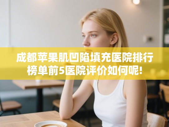 成都苹果肌凹陷填充医院排行榜单前5医院评价如何呢!