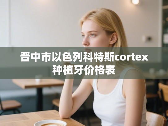 晋中市以色列科特斯cortex种植牙价格表
