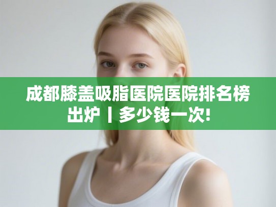 成都膝盖吸脂医院医院排名榜出炉丨多少钱一次!