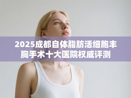 2025成都自体脂肪活细胞丰胸手术十大医院权威评测