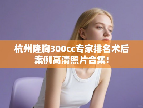 杭州隆胸300cc专家排名术后案例高清照片合集!