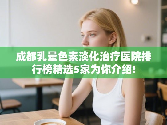 成都乳晕色素淡化治疗医院排行榜精选5家为你介绍!