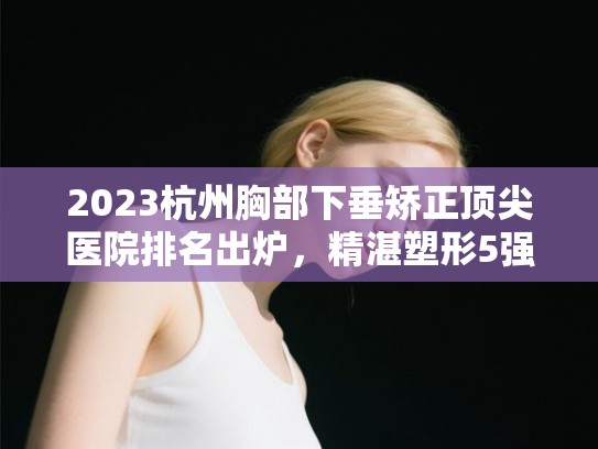 2023杭州胸部下垂矫正顶尖医院排名出炉，精湛塑形5强榜单推荐