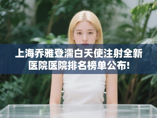 上海乔雅登濡白天使注射全新医院医院排名榜单公布! 上海乔雅登濡白天使注射全新医院医院排名榜单公布!