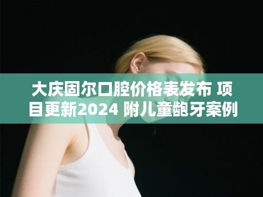 大庆固尔口腔价格表发布 项目更新2024 附儿童龅牙案例