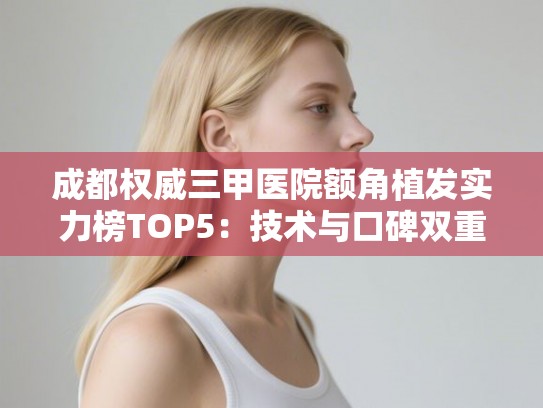 成都权威三甲医院额角植发实力榜TOP5：技术与口碑双重认证