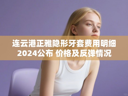 连云港正雅隐形牙套费用明细2024公布 价格及反弹情况