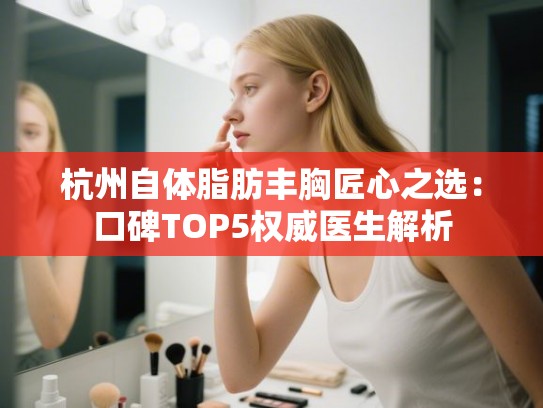 杭州自体脂肪丰胸匠心之选：口碑TOP5权威医生解析