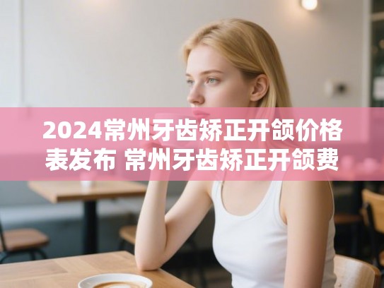 2024常州牙齿矫正开颌价格表发布 常州牙齿矫正开颌费用参考