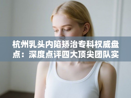 杭州乳头内陷矫治专科权威盘点：深度点评四大顶尖团队实力