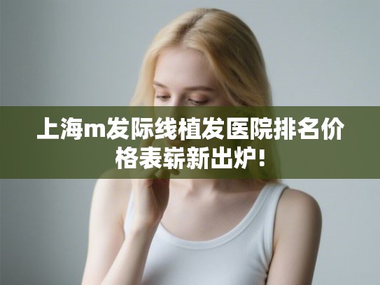 上海m发际线植发医院排名价格表崭新出炉!