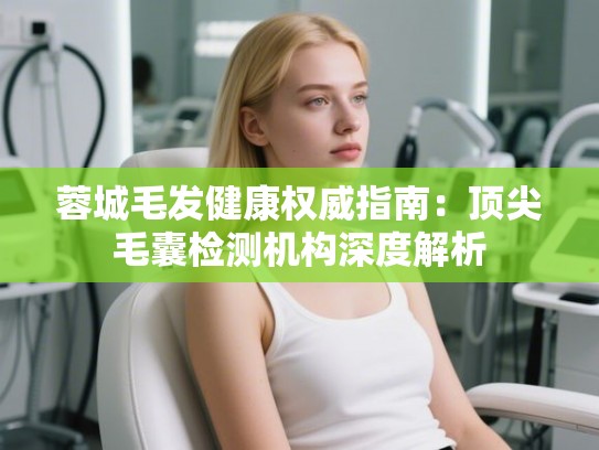 蓉城毛发健康权威指南：顶尖毛囊检测机构深度解析