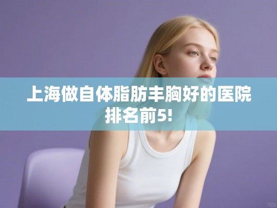 上海做自体脂肪丰胸好的医院排名前5! 上海做自体脂肪丰胸好的医院排名前5!