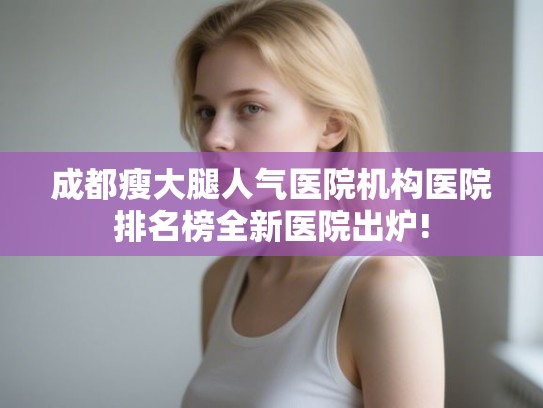 成都瘦大腿人气医院机构医院排名榜全新医院出炉!