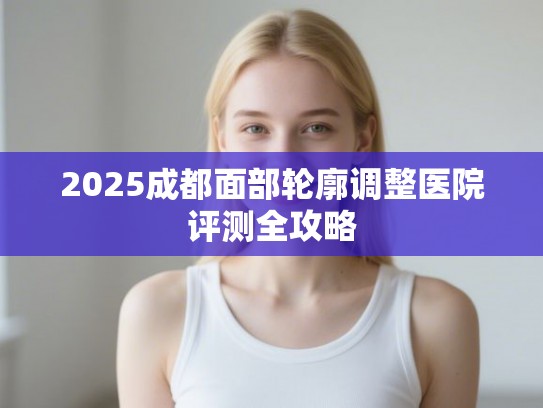 2025成都面部轮廓调整医院评测全攻略