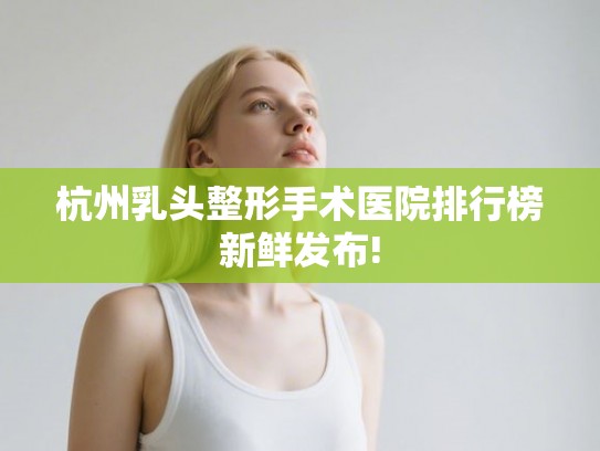 杭州乳头整形手术医院排行榜新鲜发布!