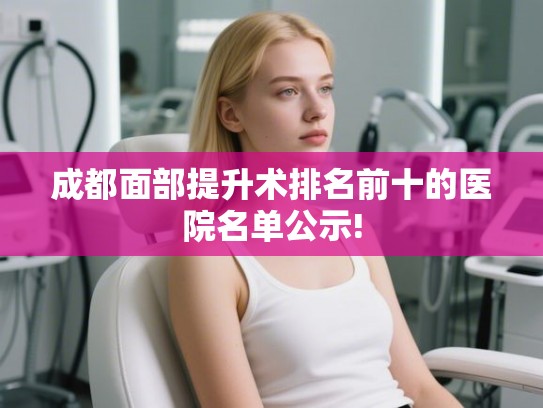 成都面部提升术排名前十的医院名单公示!
