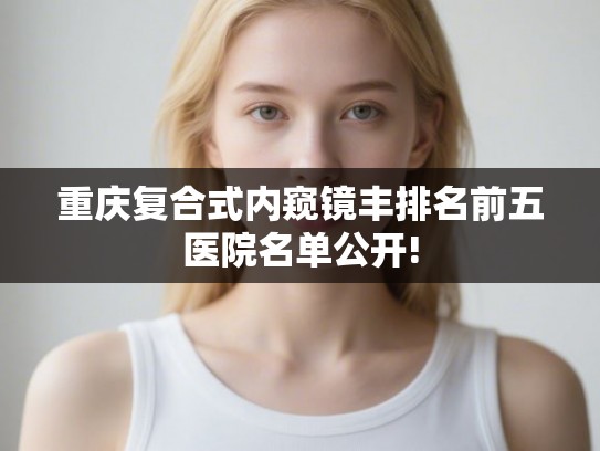 重庆复合式内窥镜丰排名前五医院名单公开!