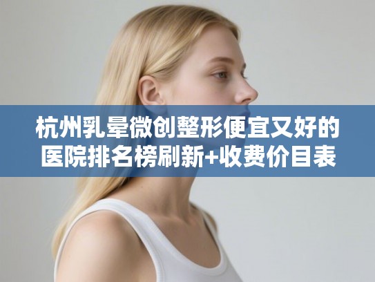 杭州乳晕微创整形便宜又好的医院排名榜刷新+收费价目表预览!