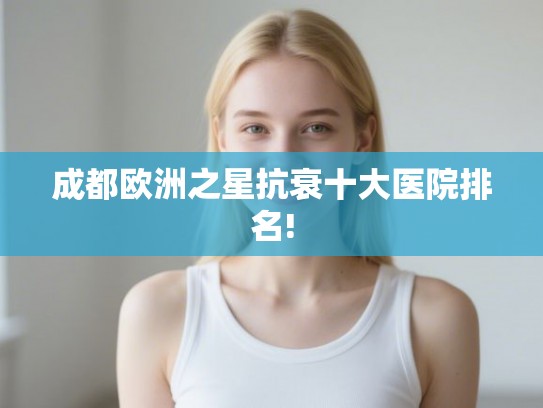 成都欧洲之星抗衰十大医院排名!