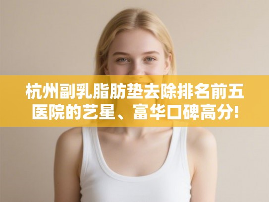 杭州副乳脂肪垫去除排名前五医院的艺星、富华口碑高分!
