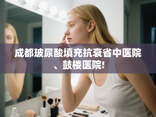 成都玻尿酸填充抗衰省中医院、鼓楼医院!